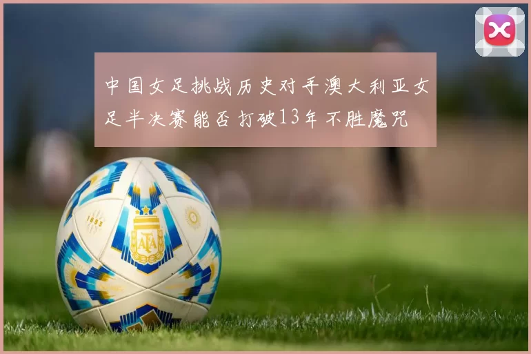中国女足挑战历史对手澳大利亚女足半决赛能否打破13年不胜魔咒