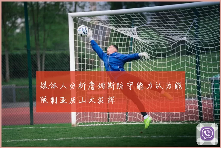媒体人分析詹姆斯防守能力认为能限制亚历山大发挥