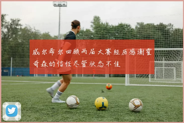 威尔希尔回顾两届大赛经历感谢霍奇森的信任尽管状态不佳