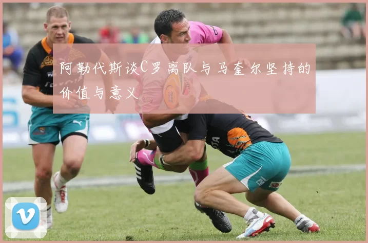 阿勒代斯谈C罗离队与马奎尔坚持的价值与意义