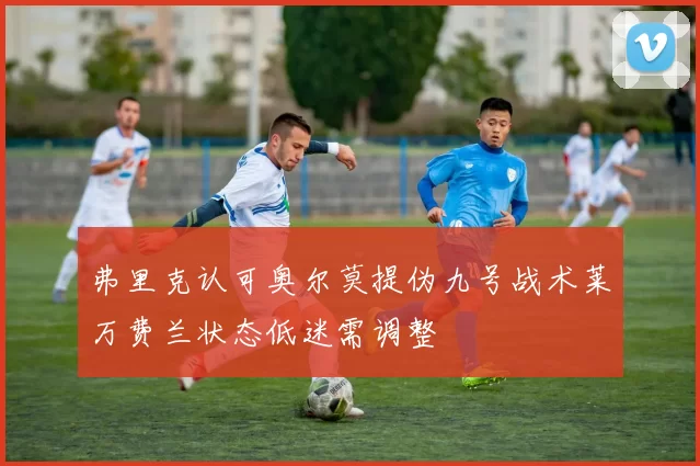 弗里克认可奥尔莫提伪九号战术莱万费兰状态低迷需调整