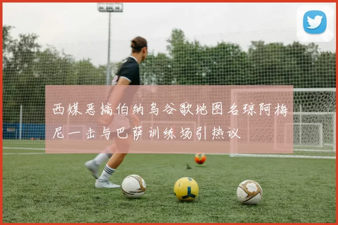 西媒恶搞伯纳乌谷歌地图名琼阿梅尼一击与巴萨训练场引热议