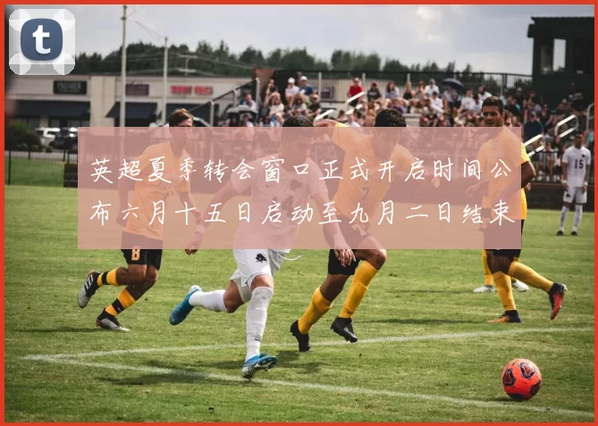 英超夏季转会窗口正式开启时间公布六月十五日启动至九月二日结束