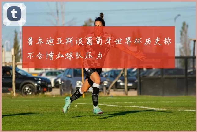 鲁本迪亚斯谈葡萄牙世界杯历史称不会增加球队压力
