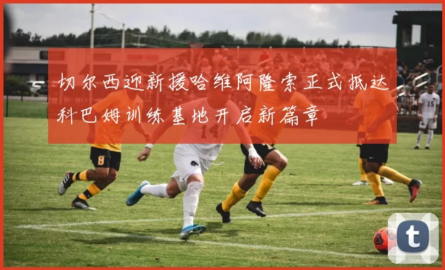 切尔西迎新援哈维阿隆索正式抵达科巴姆训练基地开启新篇章