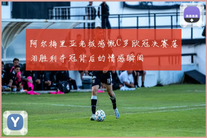 阿尔梅里亚老板感慨C罗欧冠决赛落泪胜利夺冠背后的情感瞬间