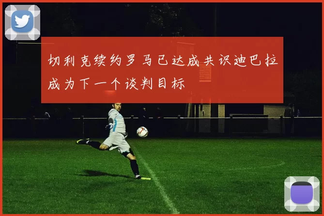 切利克续约罗马已达成共识迪巴拉成为下一个谈判目标
