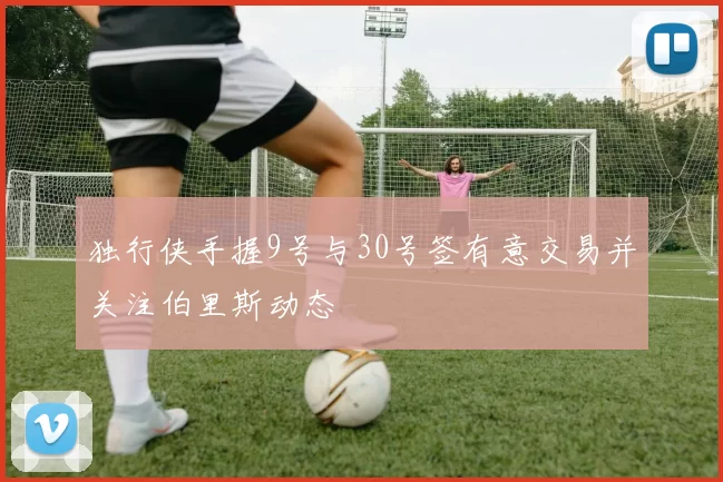 独行侠手握9号与30号签有意交易并关注伯里斯动态