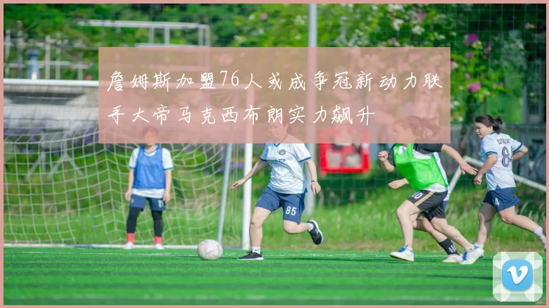 詹姆斯加盟76人或成争冠新动力联手大帝马克西布朗实力飙升