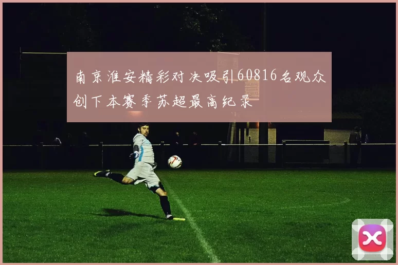 南京淮安精彩对决吸引60816名观众创下本赛季苏超最高纪录