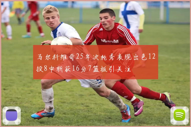 马尔科维奇25年次轮秀表现出色12投8中斩获16分7篮板引关注