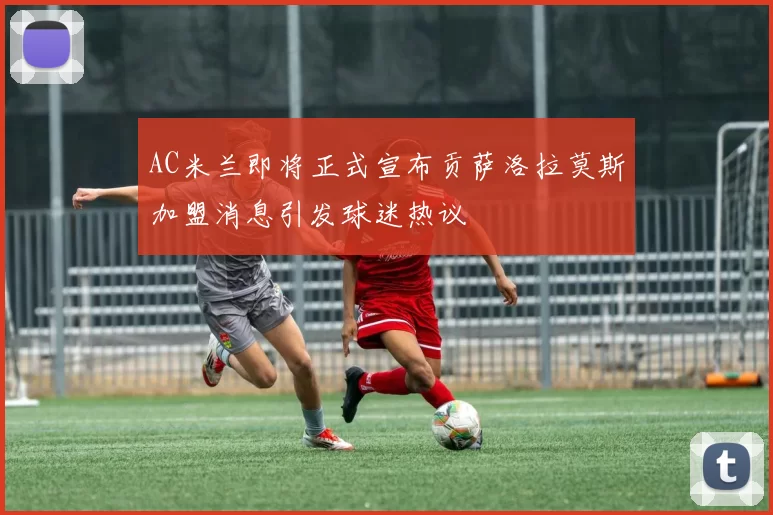 AC米兰即将正式宣布贡萨洛拉莫斯加盟消息引发球迷热议