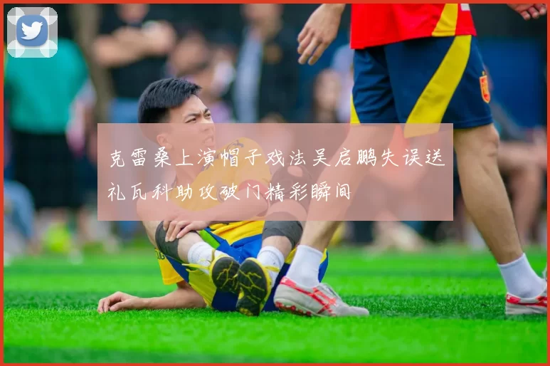 克雷桑上演帽子戏法吴启鹏失误送礼瓦科助攻破门精彩瞬间