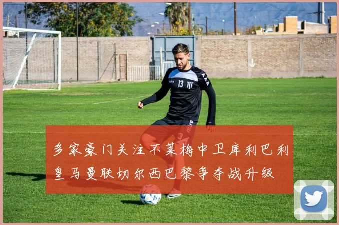 多家豪门关注不莱梅中卫库利巴利皇马曼联切尔西巴黎争夺战升级