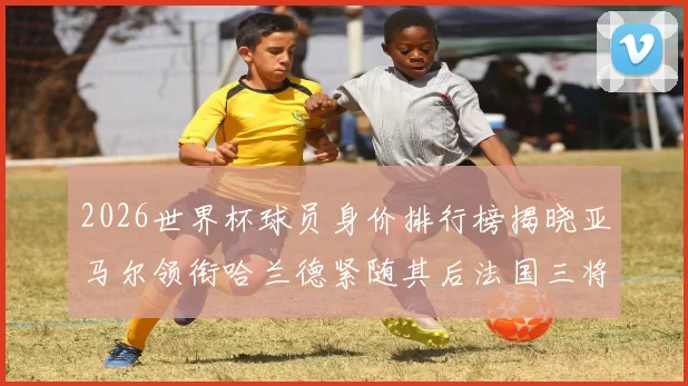 2026世界杯球员身价排行榜揭晓亚马尔领衔哈兰德紧随其后法国三将入围