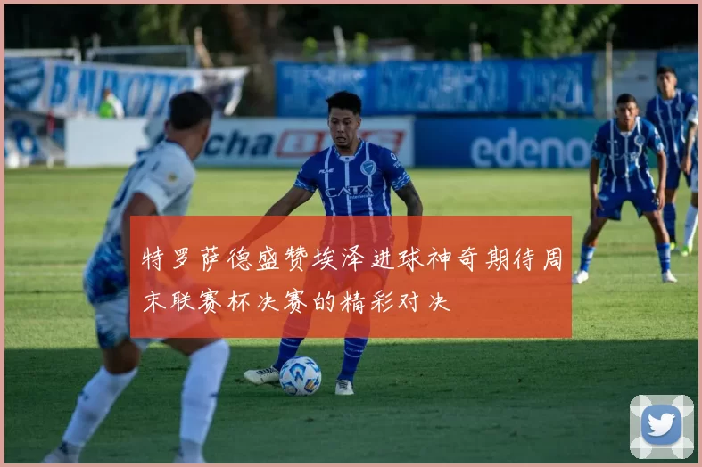 特罗萨德盛赞埃泽进球神奇期待周末联赛杯决赛的精彩对决