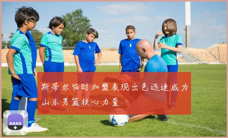 斯蒂尔临时加盟表现出色迅速成为山东男篮核心力量