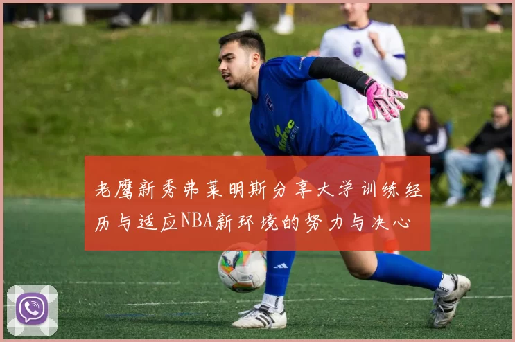 老鹰新秀弗莱明斯分享大学训练经历与适应NBA新环境的努力与决心