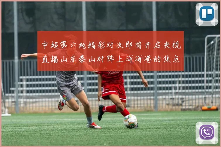 中超第六轮精彩对决即将开启央视直播山东泰山对阵上海海港的焦点战